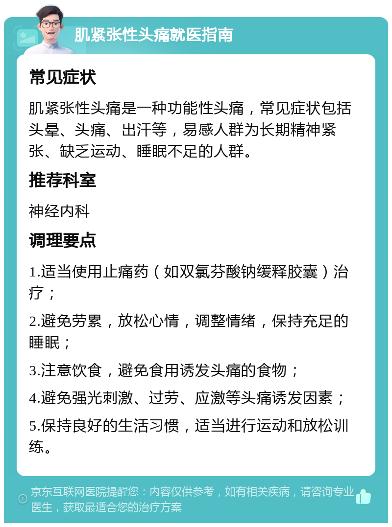 肌紧张性头痛就医指南 常见症状 肌紧张性头痛是一种功能性头痛，常见症状包括头晕、头痛、出汗等，易感人群为长期精神紧张、缺乏运动、睡眠不足的人群。 推荐科室 神经内科 调理要点 1.适当使用止痛药（如双氯芬酸钠缓释胶囊）治疗； 2.避免劳累，放松心情，调整情绪，保持充足的睡眠； 3.注意饮食，避免食用诱发头痛的食物； 4.避免强光刺激、过劳、应激等头痛诱发因素； 5.保持良好的生活习惯，适当进行运动和放松训练。