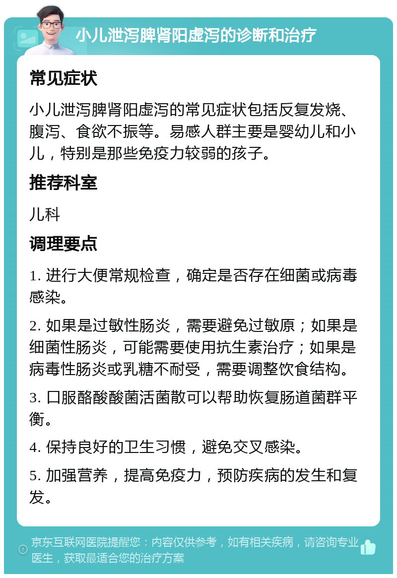 小儿泄泻脾肾阳虚泻的诊断和治疗 常见症状 小儿泄泻脾肾阳虚泻的常见症状包括反复发烧、腹泻、食欲不振等。易感人群主要是婴幼儿和小儿，特别是那些免疫力较弱的孩子。 推荐科室 儿科 调理要点 1. 进行大便常规检查，确定是否存在细菌或病毒感染。 2. 如果是过敏性肠炎，需要避免过敏原；如果是细菌性肠炎，可能需要使用抗生素治疗；如果是病毒性肠炎或乳糖不耐受，需要调整饮食结构。 3. 口服酪酸酸菌活菌散可以帮助恢复肠道菌群平衡。 4. 保持良好的卫生习惯，避免交叉感染。 5. 加强营养，提高免疫力，预防疾病的发生和复发。