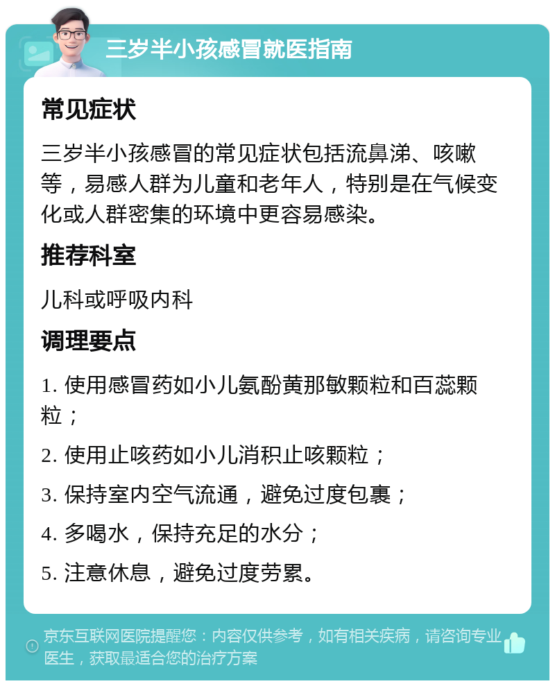 三岁半小孩感冒就医指南 常见症状 三岁半小孩感冒的常见症状包括流鼻涕、咳嗽等，易感人群为儿童和老年人，特别是在气候变化或人群密集的环境中更容易感染。 推荐科室 儿科或呼吸内科 调理要点 1. 使用感冒药如小儿氨酚黄那敏颗粒和百蕊颗粒； 2. 使用止咳药如小儿消积止咳颗粒； 3. 保持室内空气流通，避免过度包裹； 4. 多喝水，保持充足的水分； 5. 注意休息，避免过度劳累。