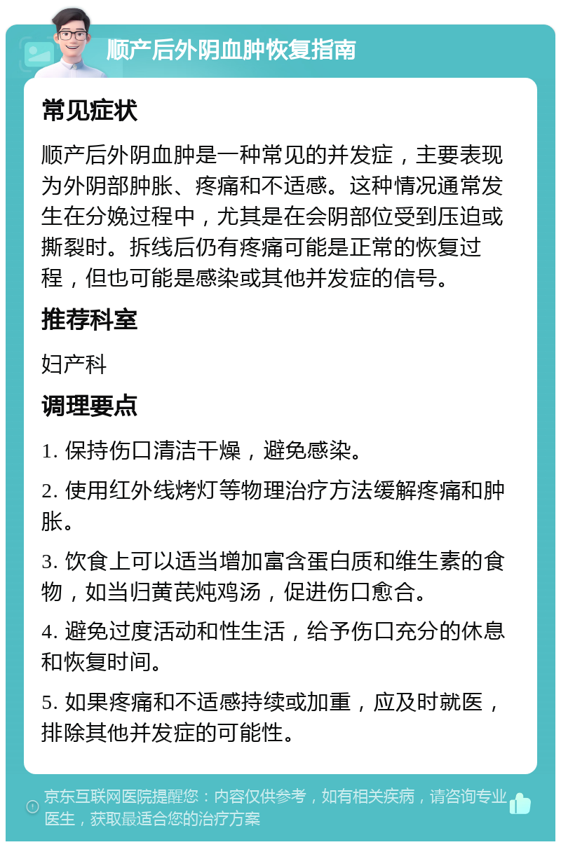 顺产后外阴血肿恢复指南 常见症状 顺产后外阴血肿是一种常见的并发症，主要表现为外阴部肿胀、疼痛和不适感。这种情况通常发生在分娩过程中，尤其是在会阴部位受到压迫或撕裂时。拆线后仍有疼痛可能是正常的恢复过程，但也可能是感染或其他并发症的信号。 推荐科室 妇产科 调理要点 1. 保持伤口清洁干燥，避免感染。 2. 使用红外线烤灯等物理治疗方法缓解疼痛和肿胀。 3. 饮食上可以适当增加富含蛋白质和维生素的食物，如当归黄芪炖鸡汤，促进伤口愈合。 4. 避免过度活动和性生活，给予伤口充分的休息和恢复时间。 5. 如果疼痛和不适感持续或加重，应及时就医，排除其他并发症的可能性。