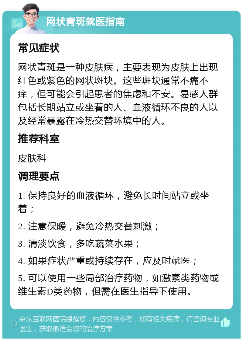 网状青斑就医指南 常见症状 网状青斑是一种皮肤病，主要表现为皮肤上出现红色或紫色的网状斑块。这些斑块通常不痛不痒，但可能会引起患者的焦虑和不安。易感人群包括长期站立或坐着的人、血液循环不良的人以及经常暴露在冷热交替环境中的人。 推荐科室 皮肤科 调理要点 1. 保持良好的血液循环，避免长时间站立或坐着； 2. 注意保暖，避免冷热交替刺激； 3. 清淡饮食，多吃蔬菜水果； 4. 如果症状严重或持续存在，应及时就医； 5. 可以使用一些局部治疗药物，如激素类药物或维生素D类药物，但需在医生指导下使用。