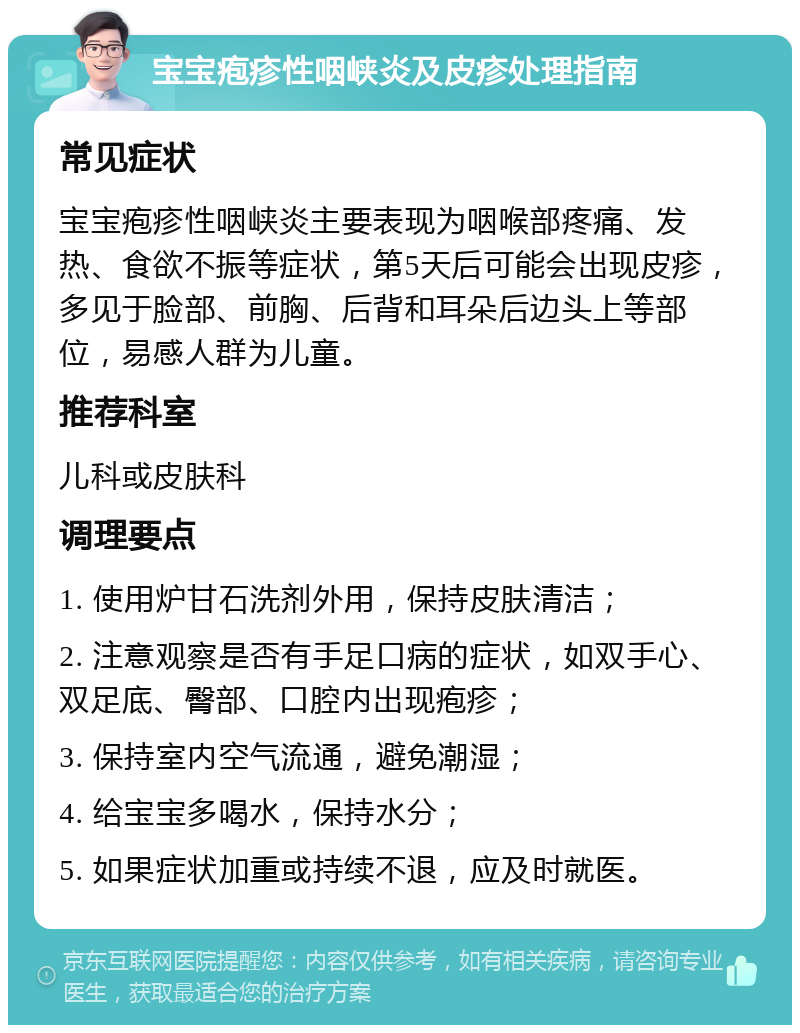 宝宝疱疹性咽峡炎及皮疹处理指南 常见症状 宝宝疱疹性咽峡炎主要表现为咽喉部疼痛、发热、食欲不振等症状，第5天后可能会出现皮疹，多见于脸部、前胸、后背和耳朵后边头上等部位，易感人群为儿童。 推荐科室 儿科或皮肤科 调理要点 1. 使用炉甘石洗剂外用，保持皮肤清洁； 2. 注意观察是否有手足口病的症状，如双手心、双足底、臀部、口腔内出现疱疹； 3. 保持室内空气流通，避免潮湿； 4. 给宝宝多喝水，保持水分； 5. 如果症状加重或持续不退，应及时就医。