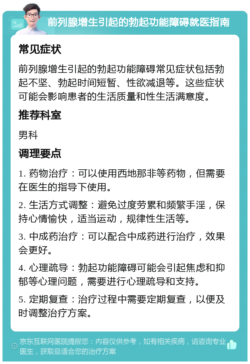 前列腺增生引起的勃起功能障碍就医指南 常见症状 前列腺增生引起的勃起功能障碍常见症状包括勃起不坚、勃起时间短暂、性欲减退等。这些症状可能会影响患者的生活质量和性生活满意度。 推荐科室 男科 调理要点 1. 药物治疗：可以使用西地那非等药物，但需要在医生的指导下使用。 2. 生活方式调整：避免过度劳累和频繁手淫，保持心情愉快，适当运动，规律性生活等。 3. 中成药治疗：可以配合中成药进行治疗，效果会更好。 4. 心理疏导：勃起功能障碍可能会引起焦虑和抑郁等心理问题，需要进行心理疏导和支持。 5. 定期复查：治疗过程中需要定期复查，以便及时调整治疗方案。