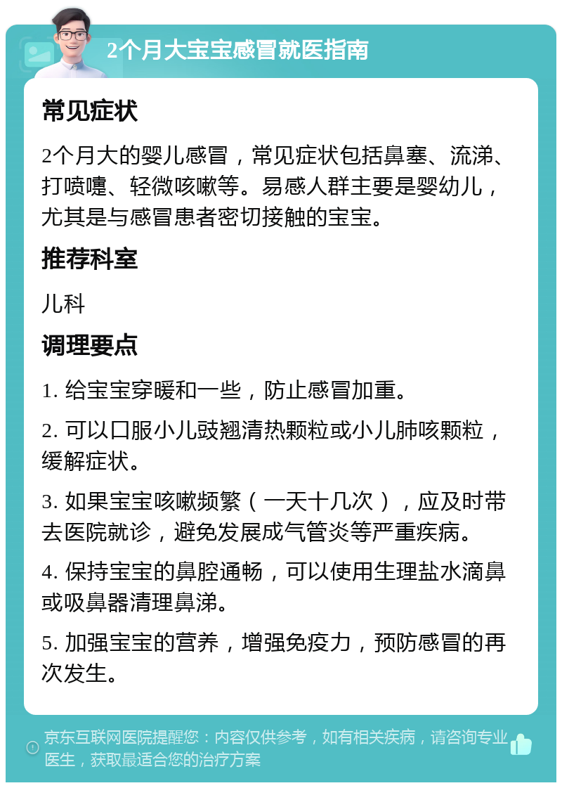 2个月大宝宝感冒就医指南 常见症状 2个月大的婴儿感冒，常见症状包括鼻塞、流涕、打喷嚏、轻微咳嗽等。易感人群主要是婴幼儿，尤其是与感冒患者密切接触的宝宝。 推荐科室 儿科 调理要点 1. 给宝宝穿暖和一些，防止感冒加重。 2. 可以口服小儿豉翘清热颗粒或小儿肺咳颗粒，缓解症状。 3. 如果宝宝咳嗽频繁（一天十几次），应及时带去医院就诊，避免发展成气管炎等严重疾病。 4. 保持宝宝的鼻腔通畅，可以使用生理盐水滴鼻或吸鼻器清理鼻涕。 5. 加强宝宝的营养，增强免疫力，预防感冒的再次发生。