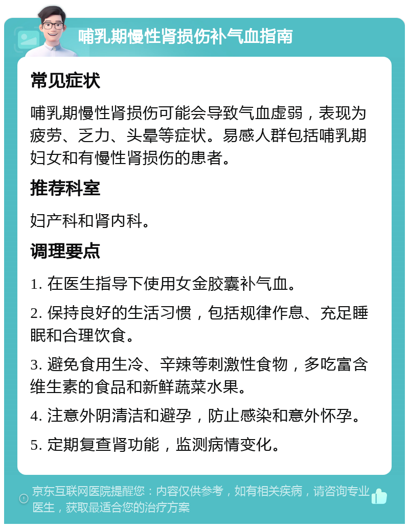 哺乳期慢性肾损伤补气血指南 常见症状 哺乳期慢性肾损伤可能会导致气血虚弱，表现为疲劳、乏力、头晕等症状。易感人群包括哺乳期妇女和有慢性肾损伤的患者。 推荐科室 妇产科和肾内科。 调理要点 1. 在医生指导下使用女金胶囊补气血。 2. 保持良好的生活习惯，包括规律作息、充足睡眠和合理饮食。 3. 避免食用生冷、辛辣等刺激性食物，多吃富含维生素的食品和新鲜蔬菜水果。 4. 注意外阴清洁和避孕，防止感染和意外怀孕。 5. 定期复查肾功能，监测病情变化。