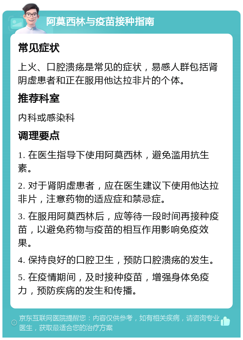 阿莫西林与疫苗接种指南 常见症状 上火、口腔溃疡是常见的症状，易感人群包括肾阴虚患者和正在服用他达拉非片的个体。 推荐科室 内科或感染科 调理要点 1. 在医生指导下使用阿莫西林，避免滥用抗生素。 2. 对于肾阴虚患者，应在医生建议下使用他达拉非片，注意药物的适应症和禁忌症。 3. 在服用阿莫西林后，应等待一段时间再接种疫苗，以避免药物与疫苗的相互作用影响免疫效果。 4. 保持良好的口腔卫生，预防口腔溃疡的发生。 5. 在疫情期间，及时接种疫苗，增强身体免疫力，预防疾病的发生和传播。