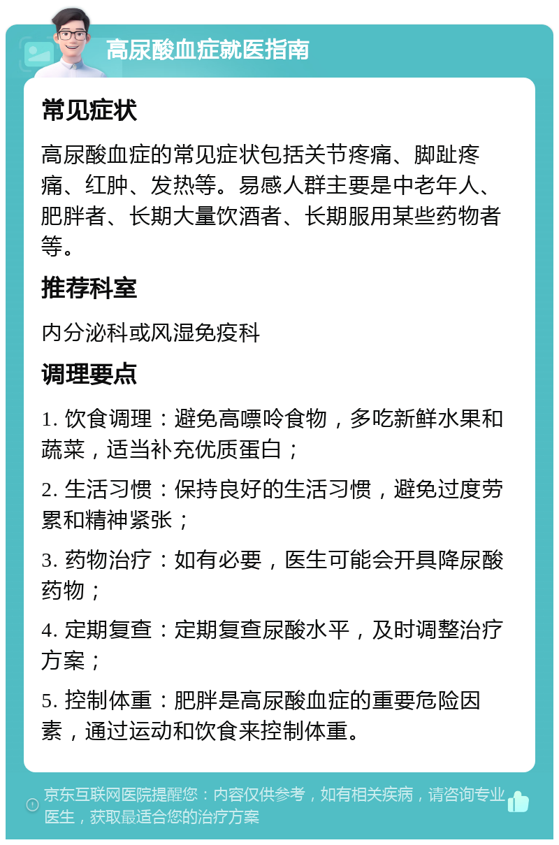 高尿酸血症就医指南 常见症状 高尿酸血症的常见症状包括关节疼痛、脚趾疼痛、红肿、发热等。易感人群主要是中老年人、肥胖者、长期大量饮酒者、长期服用某些药物者等。 推荐科室 内分泌科或风湿免疫科 调理要点 1. 饮食调理：避免高嘌呤食物，多吃新鲜水果和蔬菜，适当补充优质蛋白； 2. 生活习惯：保持良好的生活习惯，避免过度劳累和精神紧张； 3. 药物治疗：如有必要，医生可能会开具降尿酸药物； 4. 定期复查：定期复查尿酸水平，及时调整治疗方案； 5. 控制体重：肥胖是高尿酸血症的重要危险因素，通过运动和饮食来控制体重。