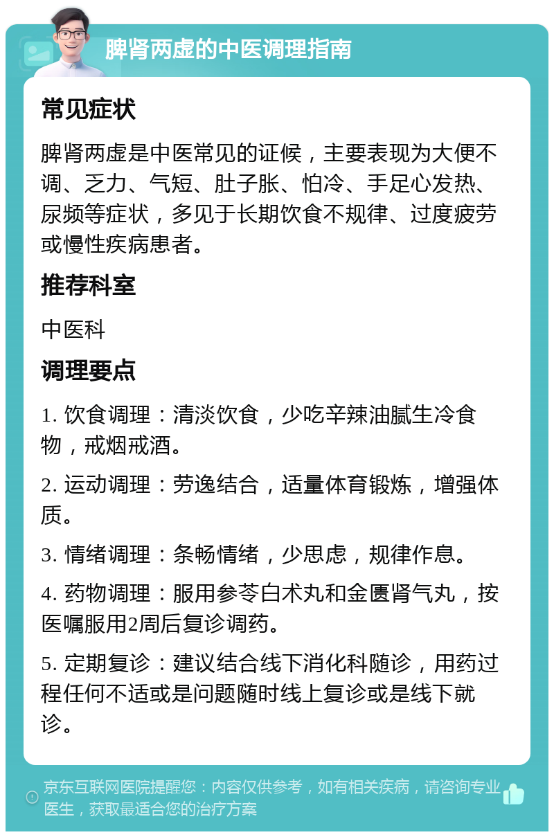 脾肾两虚的中医调理指南 常见症状 脾肾两虚是中医常见的证候，主要表现为大便不调、乏力、气短、肚子胀、怕冷、手足心发热、尿频等症状，多见于长期饮食不规律、过度疲劳或慢性疾病患者。 推荐科室 中医科 调理要点 1. 饮食调理：清淡饮食，少吃辛辣油腻生冷食物，戒烟戒酒。 2. 运动调理：劳逸结合，适量体育锻炼，增强体质。 3. 情绪调理：条畅情绪，少思虑，规律作息。 4. 药物调理：服用参苓白术丸和金匮肾气丸，按医嘱服用2周后复诊调药。 5. 定期复诊：建议结合线下消化科随诊，用药过程任何不适或是问题随时线上复诊或是线下就诊。