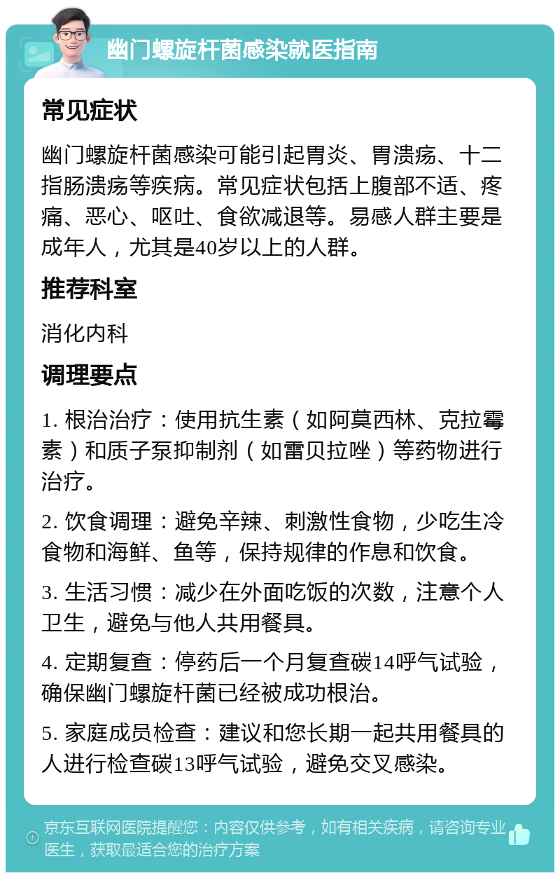 幽门螺旋杆菌感染就医指南 常见症状 幽门螺旋杆菌感染可能引起胃炎、胃溃疡、十二指肠溃疡等疾病。常见症状包括上腹部不适、疼痛、恶心、呕吐、食欲减退等。易感人群主要是成年人，尤其是40岁以上的人群。 推荐科室 消化内科 调理要点 1. 根治治疗：使用抗生素（如阿莫西林、克拉霉素）和质子泵抑制剂（如雷贝拉唑）等药物进行治疗。 2. 饮食调理：避免辛辣、刺激性食物，少吃生冷食物和海鲜、鱼等，保持规律的作息和饮食。 3. 生活习惯：减少在外面吃饭的次数，注意个人卫生，避免与他人共用餐具。 4. 定期复查：停药后一个月复查碳14呼气试验，确保幽门螺旋杆菌已经被成功根治。 5. 家庭成员检查：建议和您长期一起共用餐具的人进行检查碳13呼气试验，避免交叉感染。