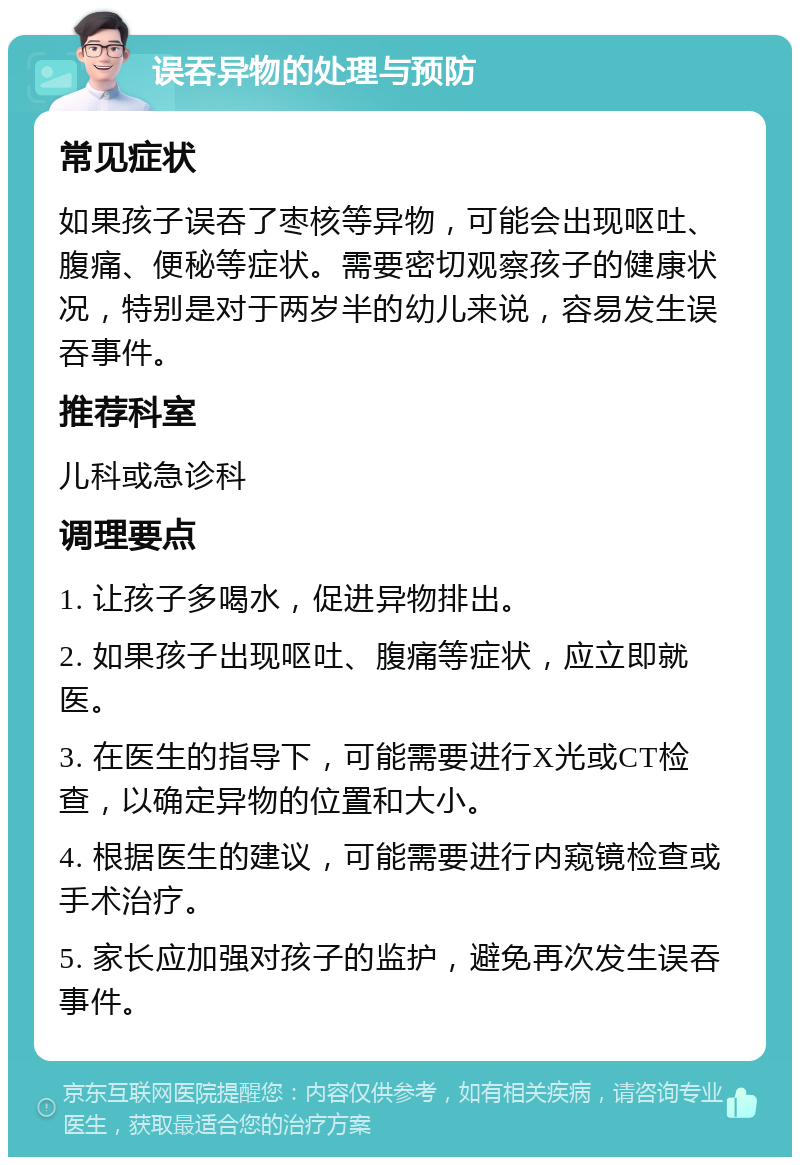 误吞异物的处理与预防 常见症状 如果孩子误吞了枣核等异物，可能会出现呕吐、腹痛、便秘等症状。需要密切观察孩子的健康状况，特别是对于两岁半的幼儿来说，容易发生误吞事件。 推荐科室 儿科或急诊科 调理要点 1. 让孩子多喝水，促进异物排出。 2. 如果孩子出现呕吐、腹痛等症状，应立即就医。 3. 在医生的指导下，可能需要进行X光或CT检查，以确定异物的位置和大小。 4. 根据医生的建议，可能需要进行内窥镜检查或手术治疗。 5. 家长应加强对孩子的监护，避免再次发生误吞事件。