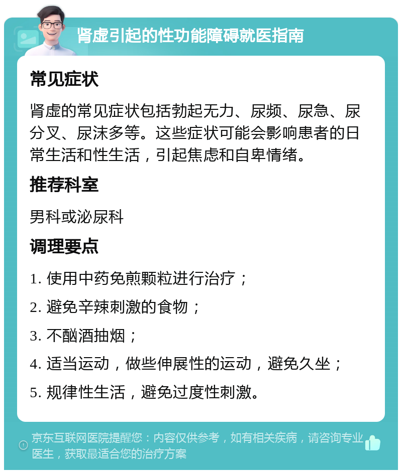 肾虚引起的性功能障碍就医指南 常见症状 肾虚的常见症状包括勃起无力、尿频、尿急、尿分叉、尿沫多等。这些症状可能会影响患者的日常生活和性生活，引起焦虑和自卑情绪。 推荐科室 男科或泌尿科 调理要点 1. 使用中药免煎颗粒进行治疗； 2. 避免辛辣刺激的食物； 3. 不酗酒抽烟； 4. 适当运动，做些伸展性的运动，避免久坐； 5. 规律性生活，避免过度性刺激。