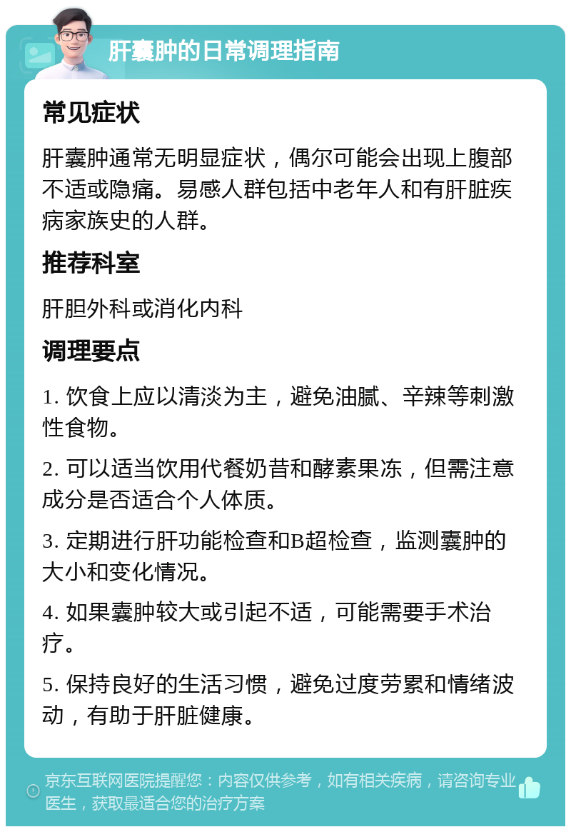 肝囊肿的日常调理指南 常见症状 肝囊肿通常无明显症状，偶尔可能会出现上腹部不适或隐痛。易感人群包括中老年人和有肝脏疾病家族史的人群。 推荐科室 肝胆外科或消化内科 调理要点 1. 饮食上应以清淡为主，避免油腻、辛辣等刺激性食物。 2. 可以适当饮用代餐奶昔和酵素果冻，但需注意成分是否适合个人体质。 3. 定期进行肝功能检查和B超检查，监测囊肿的大小和变化情况。 4. 如果囊肿较大或引起不适，可能需要手术治疗。 5. 保持良好的生活习惯，避免过度劳累和情绪波动，有助于肝脏健康。