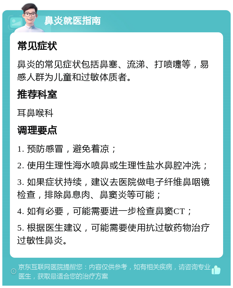 鼻炎就医指南 常见症状 鼻炎的常见症状包括鼻塞、流涕、打喷嚏等，易感人群为儿童和过敏体质者。 推荐科室 耳鼻喉科 调理要点 1. 预防感冒，避免着凉； 2. 使用生理性海水喷鼻或生理性盐水鼻腔冲洗； 3. 如果症状持续，建议去医院做电子纤维鼻咽镜检查，排除鼻息肉、鼻窦炎等可能； 4. 如有必要，可能需要进一步检查鼻窦CT； 5. 根据医生建议，可能需要使用抗过敏药物治疗过敏性鼻炎。