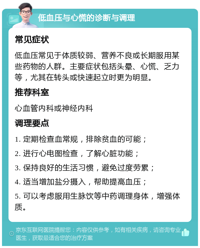 低血压与心慌的诊断与调理 常见症状 低血压常见于体质较弱、营养不良或长期服用某些药物的人群。主要症状包括头晕、心慌、乏力等，尤其在转头或快速起立时更为明显。 推荐科室 心血管内科或神经内科 调理要点 1. 定期检查血常规，排除贫血的可能； 2. 进行心电图检查，了解心脏功能； 3. 保持良好的生活习惯，避免过度劳累； 4. 适当增加盐分摄入，帮助提高血压； 5. 可以考虑服用生脉饮等中药调理身体，增强体质。