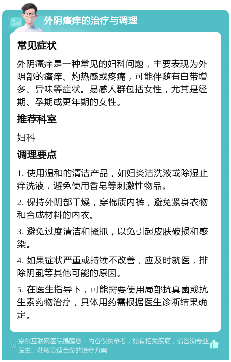 外阴瘙痒的治疗与调理 常见症状 外阴瘙痒是一种常见的妇科问题，主要表现为外阴部的瘙痒、灼热感或疼痛，可能伴随有白带增多、异味等症状。易感人群包括女性，尤其是经期、孕期或更年期的女性。 推荐科室 妇科 调理要点 1. 使用温和的清洁产品，如妇炎洁洗液或除湿止痒洗液，避免使用香皂等刺激性物品。 2. 保持外阴部干燥，穿棉质内裤，避免紧身衣物和合成材料的内衣。 3. 避免过度清洁和搔抓，以免引起皮肤破损和感染。 4. 如果症状严重或持续不改善，应及时就医，排除阴虱等其他可能的原因。 5. 在医生指导下，可能需要使用局部抗真菌或抗生素药物治疗，具体用药需根据医生诊断结果确定。