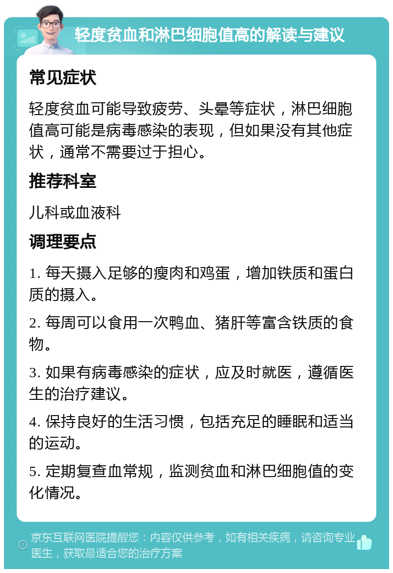 轻度贫血和淋巴细胞值高的解读与建议 常见症状 轻度贫血可能导致疲劳、头晕等症状，淋巴细胞值高可能是病毒感染的表现，但如果没有其他症状，通常不需要过于担心。 推荐科室 儿科或血液科 调理要点 1. 每天摄入足够的瘦肉和鸡蛋，增加铁质和蛋白质的摄入。 2. 每周可以食用一次鸭血、猪肝等富含铁质的食物。 3. 如果有病毒感染的症状，应及时就医，遵循医生的治疗建议。 4. 保持良好的生活习惯，包括充足的睡眠和适当的运动。 5. 定期复查血常规，监测贫血和淋巴细胞值的变化情况。