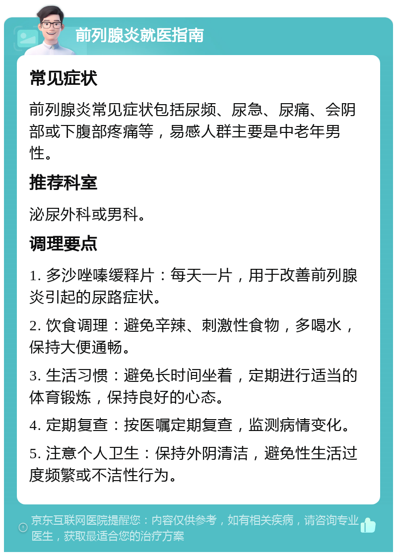 前列腺炎就医指南 常见症状 前列腺炎常见症状包括尿频、尿急、尿痛、会阴部或下腹部疼痛等，易感人群主要是中老年男性。 推荐科室 泌尿外科或男科。 调理要点 1. 多沙唑嗪缓释片：每天一片，用于改善前列腺炎引起的尿路症状。 2. 饮食调理：避免辛辣、刺激性食物，多喝水，保持大便通畅。 3. 生活习惯：避免长时间坐着，定期进行适当的体育锻炼，保持良好的心态。 4. 定期复查：按医嘱定期复查，监测病情变化。 5. 注意个人卫生：保持外阴清洁，避免性生活过度频繁或不洁性行为。