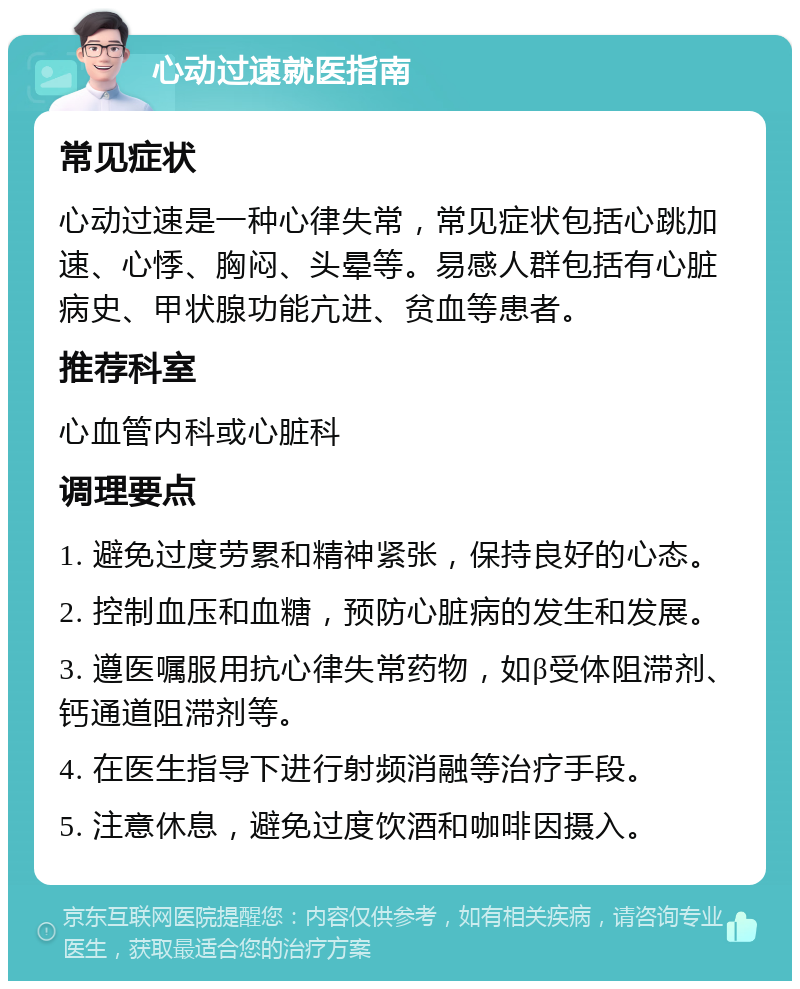 心动过速就医指南 常见症状 心动过速是一种心律失常，常见症状包括心跳加速、心悸、胸闷、头晕等。易感人群包括有心脏病史、甲状腺功能亢进、贫血等患者。 推荐科室 心血管内科或心脏科 调理要点 1. 避免过度劳累和精神紧张，保持良好的心态。 2. 控制血压和血糖，预防心脏病的发生和发展。 3. 遵医嘱服用抗心律失常药物，如β受体阻滞剂、钙通道阻滞剂等。 4. 在医生指导下进行射频消融等治疗手段。 5. 注意休息，避免过度饮酒和咖啡因摄入。