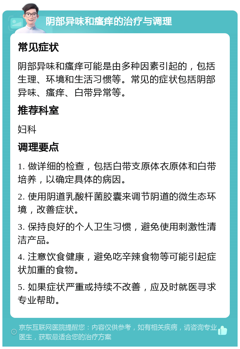 阴部异味和瘙痒的治疗与调理 常见症状 阴部异味和瘙痒可能是由多种因素引起的，包括生理、环境和生活习惯等。常见的症状包括阴部异味、瘙痒、白带异常等。 推荐科室 妇科 调理要点 1. 做详细的检查，包括白带支原体衣原体和白带培养，以确定具体的病因。 2. 使用阴道乳酸杆菌胶囊来调节阴道的微生态环境，改善症状。 3. 保持良好的个人卫生习惯，避免使用刺激性清洁产品。 4. 注意饮食健康，避免吃辛辣食物等可能引起症状加重的食物。 5. 如果症状严重或持续不改善，应及时就医寻求专业帮助。