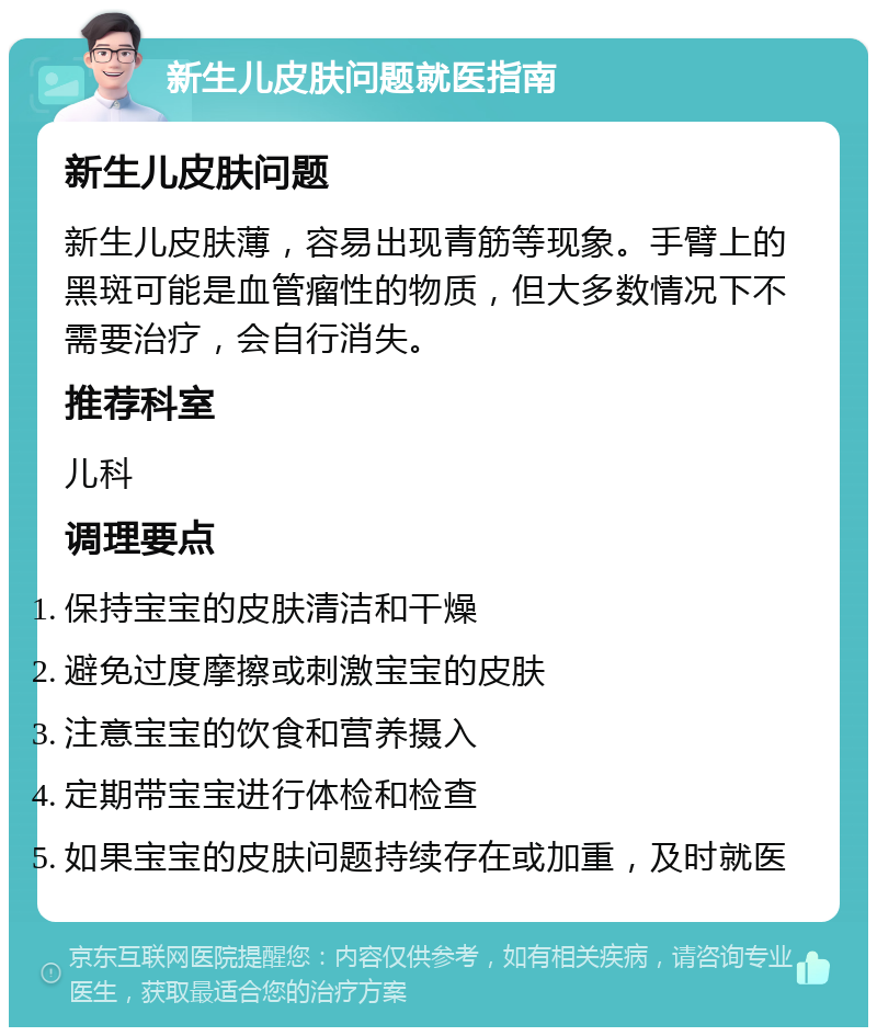 新生儿皮肤问题就医指南 新生儿皮肤问题 新生儿皮肤薄，容易出现青筋等现象。手臂上的黑斑可能是血管瘤性的物质，但大多数情况下不需要治疗，会自行消失。 推荐科室 儿科 调理要点 保持宝宝的皮肤清洁和干燥 避免过度摩擦或刺激宝宝的皮肤 注意宝宝的饮食和营养摄入 定期带宝宝进行体检和检查 如果宝宝的皮肤问题持续存在或加重，及时就医