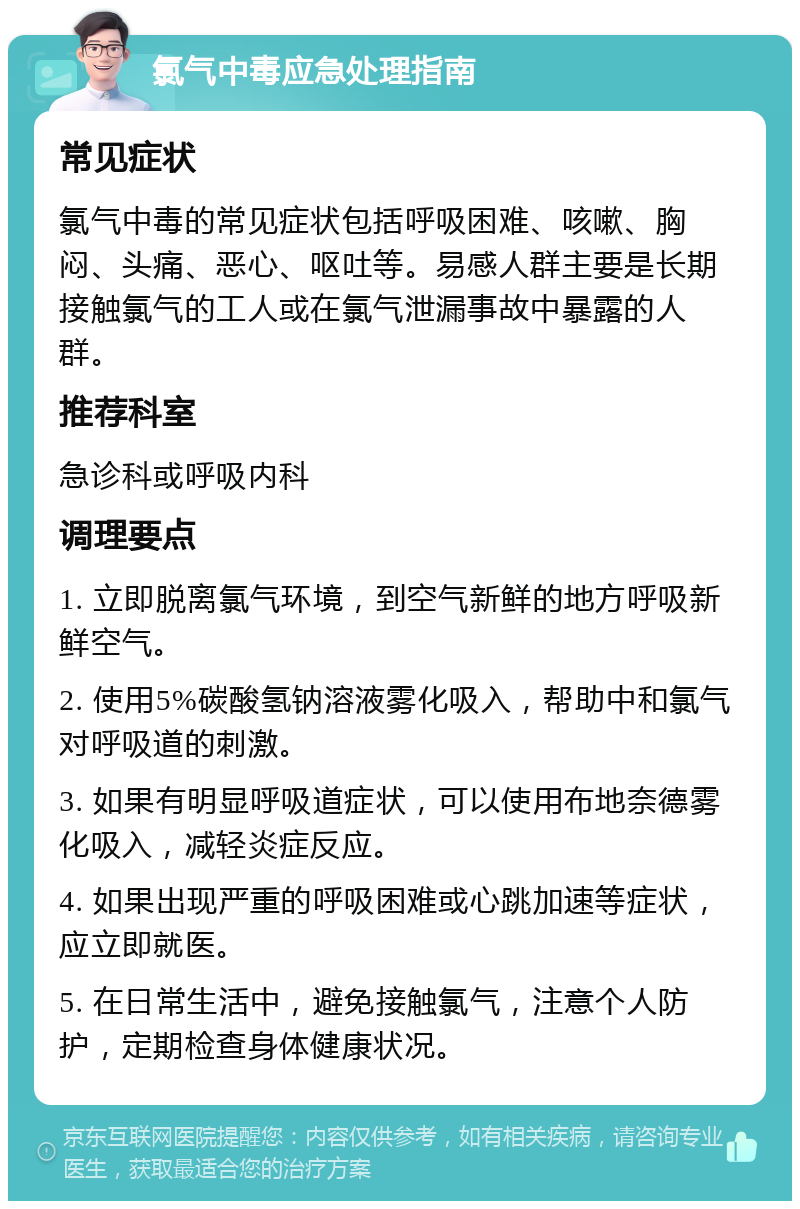 氯气中毒应急处理指南 常见症状 氯气中毒的常见症状包括呼吸困难、咳嗽、胸闷、头痛、恶心、呕吐等。易感人群主要是长期接触氯气的工人或在氯气泄漏事故中暴露的人群。 推荐科室 急诊科或呼吸内科 调理要点 1. 立即脱离氯气环境，到空气新鲜的地方呼吸新鲜空气。 2. 使用5%碳酸氢钠溶液雾化吸入，帮助中和氯气对呼吸道的刺激。 3. 如果有明显呼吸道症状，可以使用布地奈德雾化吸入，减轻炎症反应。 4. 如果出现严重的呼吸困难或心跳加速等症状，应立即就医。 5. 在日常生活中，避免接触氯气，注意个人防护，定期检查身体健康状况。