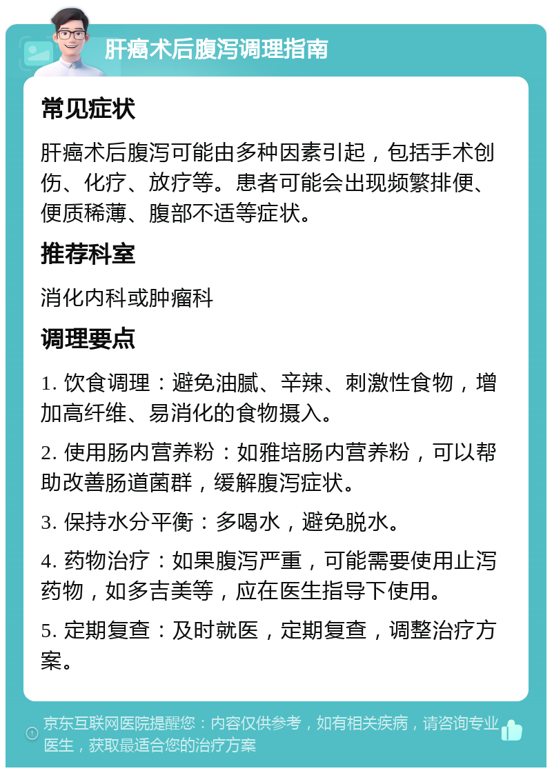 肝癌术后腹泻调理指南 常见症状 肝癌术后腹泻可能由多种因素引起，包括手术创伤、化疗、放疗等。患者可能会出现频繁排便、便质稀薄、腹部不适等症状。 推荐科室 消化内科或肿瘤科 调理要点 1. 饮食调理：避免油腻、辛辣、刺激性食物，增加高纤维、易消化的食物摄入。 2. 使用肠内营养粉：如雅培肠内营养粉，可以帮助改善肠道菌群，缓解腹泻症状。 3. 保持水分平衡：多喝水，避免脱水。 4. 药物治疗：如果腹泻严重，可能需要使用止泻药物，如多吉美等，应在医生指导下使用。 5. 定期复查：及时就医，定期复查，调整治疗方案。