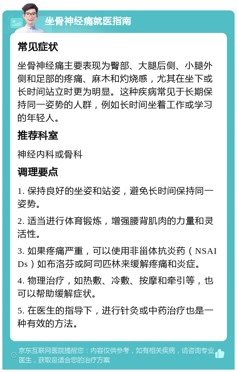 坐骨神经痛就医指南 常见症状 坐骨神经痛主要表现为臀部、大腿后侧、小腿外侧和足部的疼痛、麻木和灼烧感，尤其在坐下或长时间站立时更为明显。这种疾病常见于长期保持同一姿势的人群，例如长时间坐着工作或学习的年轻人。 推荐科室 神经内科或骨科 调理要点 1. 保持良好的坐姿和站姿，避免长时间保持同一姿势。 2. 适当进行体育锻炼，增强腰背肌肉的力量和灵活性。 3. 如果疼痛严重，可以使用非甾体抗炎药（NSAIDs）如布洛芬或阿司匹林来缓解疼痛和炎症。 4. 物理治疗，如热敷、冷敷、按摩和牵引等，也可以帮助缓解症状。 5. 在医生的指导下，进行针灸或中药治疗也是一种有效的方法。