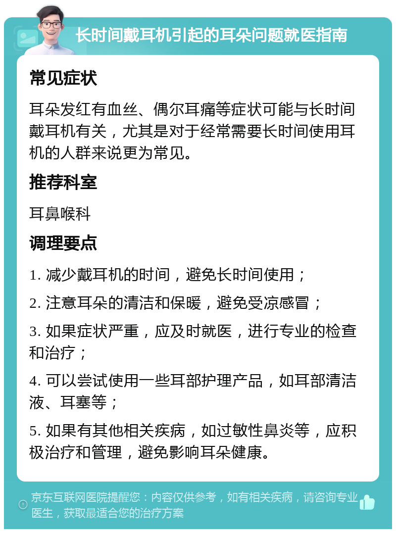 长时间戴耳机引起的耳朵问题就医指南 常见症状 耳朵发红有血丝、偶尔耳痛等症状可能与长时间戴耳机有关，尤其是对于经常需要长时间使用耳机的人群来说更为常见。 推荐科室 耳鼻喉科 调理要点 1. 减少戴耳机的时间，避免长时间使用； 2. 注意耳朵的清洁和保暖，避免受凉感冒； 3. 如果症状严重，应及时就医，进行专业的检查和治疗； 4. 可以尝试使用一些耳部护理产品，如耳部清洁液、耳塞等； 5. 如果有其他相关疾病，如过敏性鼻炎等，应积极治疗和管理，避免影响耳朵健康。