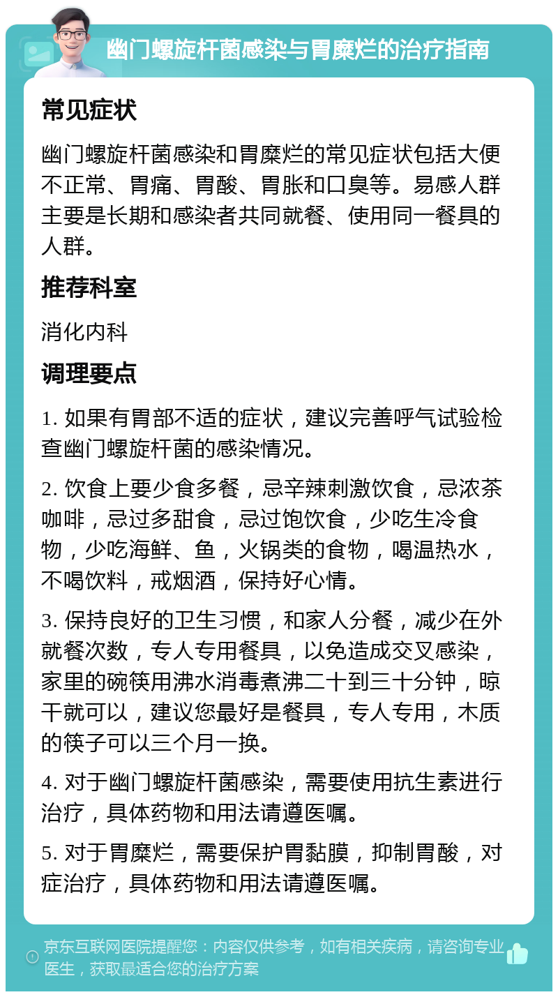 幽门螺旋杆菌感染与胃糜烂的治疗指南 常见症状 幽门螺旋杆菌感染和胃糜烂的常见症状包括大便不正常、胃痛、胃酸、胃胀和口臭等。易感人群主要是长期和感染者共同就餐、使用同一餐具的人群。 推荐科室 消化内科 调理要点 1. 如果有胃部不适的症状，建议完善呼气试验检查幽门螺旋杆菌的感染情况。 2. 饮食上要少食多餐，忌辛辣刺激饮食，忌浓茶咖啡，忌过多甜食，忌过饱饮食，少吃生冷食物，少吃海鲜、鱼，火锅类的食物，喝温热水，不喝饮料，戒烟酒，保持好心情。 3. 保持良好的卫生习惯，和家人分餐，减少在外就餐次数，专人专用餐具，以免造成交叉感染，家里的碗筷用沸水消毒煮沸二十到三十分钟，晾干就可以，建议您最好是餐具，专人专用，木质的筷子可以三个月一换。 4. 对于幽门螺旋杆菌感染，需要使用抗生素进行治疗，具体药物和用法请遵医嘱。 5. 对于胃糜烂，需要保护胃黏膜，抑制胃酸，对症治疗，具体药物和用法请遵医嘱。