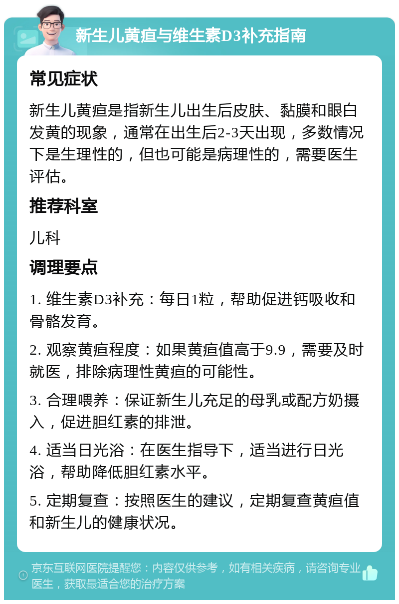 新生儿黄疸与维生素D3补充指南 常见症状 新生儿黄疸是指新生儿出生后皮肤、黏膜和眼白发黄的现象，通常在出生后2-3天出现，多数情况下是生理性的，但也可能是病理性的，需要医生评估。 推荐科室 儿科 调理要点 1. 维生素D3补充：每日1粒，帮助促进钙吸收和骨骼发育。 2. 观察黄疸程度：如果黄疸值高于9.9，需要及时就医，排除病理性黄疸的可能性。 3. 合理喂养：保证新生儿充足的母乳或配方奶摄入，促进胆红素的排泄。 4. 适当日光浴：在医生指导下，适当进行日光浴，帮助降低胆红素水平。 5. 定期复查：按照医生的建议，定期复查黄疸值和新生儿的健康状况。