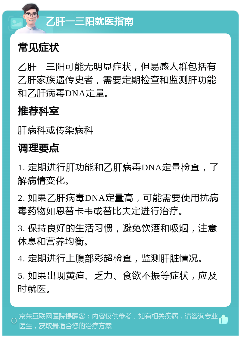 乙肝一三阳就医指南 常见症状 乙肝一三阳可能无明显症状，但易感人群包括有乙肝家族遗传史者，需要定期检查和监测肝功能和乙肝病毒DNA定量。 推荐科室 肝病科或传染病科 调理要点 1. 定期进行肝功能和乙肝病毒DNA定量检查，了解病情变化。 2. 如果乙肝病毒DNA定量高，可能需要使用抗病毒药物如恩替卡韦或替比夫定进行治疗。 3. 保持良好的生活习惯，避免饮酒和吸烟，注意休息和营养均衡。 4. 定期进行上腹部彩超检查，监测肝脏情况。 5. 如果出现黄疸、乏力、食欲不振等症状，应及时就医。