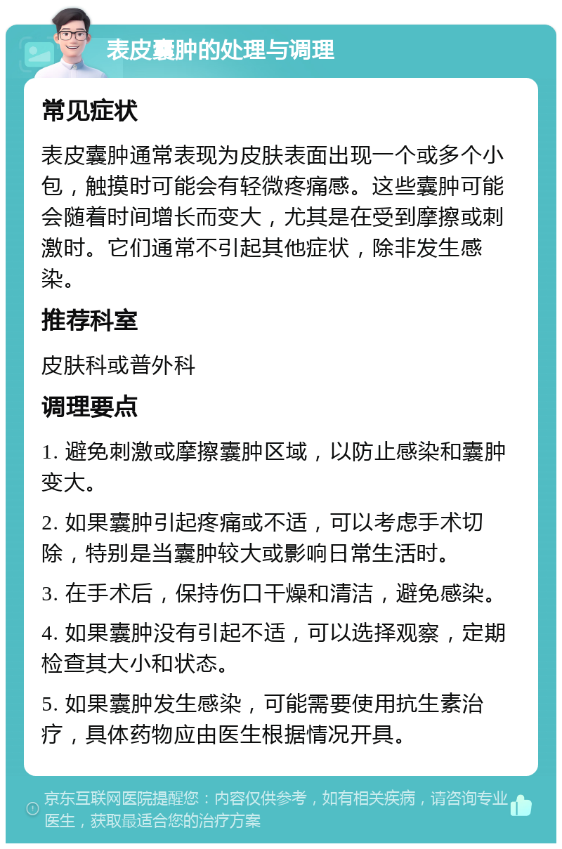 表皮囊肿的处理与调理 常见症状 表皮囊肿通常表现为皮肤表面出现一个或多个小包，触摸时可能会有轻微疼痛感。这些囊肿可能会随着时间增长而变大，尤其是在受到摩擦或刺激时。它们通常不引起其他症状，除非发生感染。 推荐科室 皮肤科或普外科 调理要点 1. 避免刺激或摩擦囊肿区域，以防止感染和囊肿变大。 2. 如果囊肿引起疼痛或不适，可以考虑手术切除，特别是当囊肿较大或影响日常生活时。 3. 在手术后，保持伤口干燥和清洁，避免感染。 4. 如果囊肿没有引起不适，可以选择观察，定期检查其大小和状态。 5. 如果囊肿发生感染，可能需要使用抗生素治疗，具体药物应由医生根据情况开具。