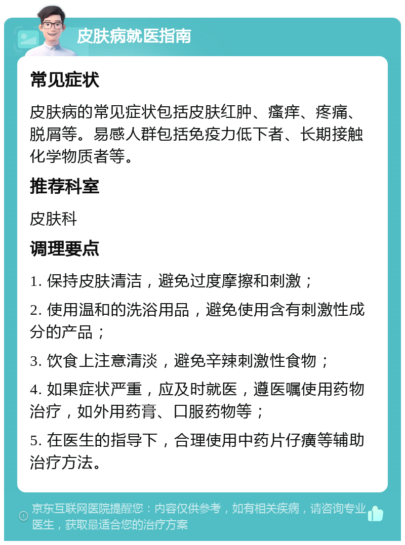 皮肤病就医指南 常见症状 皮肤病的常见症状包括皮肤红肿、瘙痒、疼痛、脱屑等。易感人群包括免疫力低下者、长期接触化学物质者等。 推荐科室 皮肤科 调理要点 1. 保持皮肤清洁，避免过度摩擦和刺激； 2. 使用温和的洗浴用品，避免使用含有刺激性成分的产品； 3. 饮食上注意清淡，避免辛辣刺激性食物； 4. 如果症状严重，应及时就医，遵医嘱使用药物治疗，如外用药膏、口服药物等； 5. 在医生的指导下，合理使用中药片仔癀等辅助治疗方法。