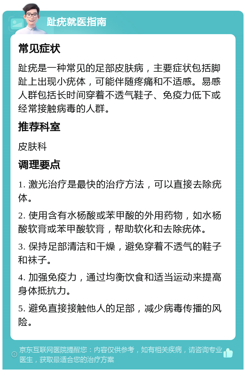 趾疣就医指南 常见症状 趾疣是一种常见的足部皮肤病，主要症状包括脚趾上出现小疣体，可能伴随疼痛和不适感。易感人群包括长时间穿着不透气鞋子、免疫力低下或经常接触病毒的人群。 推荐科室 皮肤科 调理要点 1. 激光治疗是最快的治疗方法，可以直接去除疣体。 2. 使用含有水杨酸或苯甲酸的外用药物，如水杨酸软膏或苯甲酸软膏，帮助软化和去除疣体。 3. 保持足部清洁和干燥，避免穿着不透气的鞋子和袜子。 4. 加强免疫力，通过均衡饮食和适当运动来提高身体抵抗力。 5. 避免直接接触他人的足部，减少病毒传播的风险。