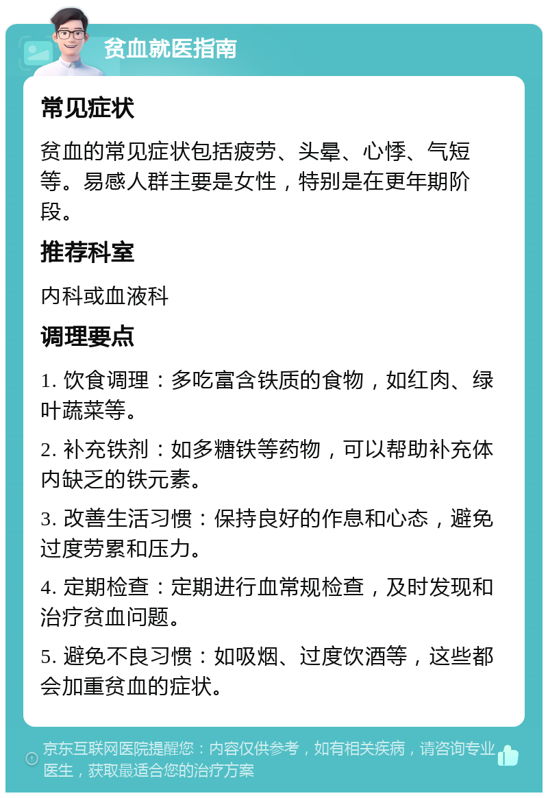 贫血就医指南 常见症状 贫血的常见症状包括疲劳、头晕、心悸、气短等。易感人群主要是女性，特别是在更年期阶段。 推荐科室 内科或血液科 调理要点 1. 饮食调理：多吃富含铁质的食物，如红肉、绿叶蔬菜等。 2. 补充铁剂：如多糖铁等药物，可以帮助补充体内缺乏的铁元素。 3. 改善生活习惯：保持良好的作息和心态，避免过度劳累和压力。 4. 定期检查：定期进行血常规检查，及时发现和治疗贫血问题。 5. 避免不良习惯：如吸烟、过度饮酒等，这些都会加重贫血的症状。