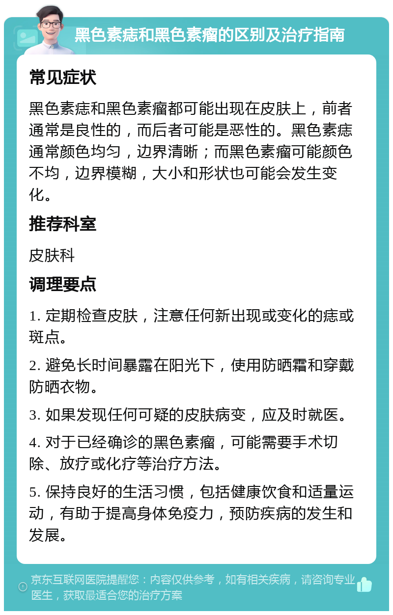 黑色素痣和黑色素瘤的区别及治疗指南 常见症状 黑色素痣和黑色素瘤都可能出现在皮肤上，前者通常是良性的，而后者可能是恶性的。黑色素痣通常颜色均匀，边界清晰；而黑色素瘤可能颜色不均，边界模糊，大小和形状也可能会发生变化。 推荐科室 皮肤科 调理要点 1. 定期检查皮肤，注意任何新出现或变化的痣或斑点。 2. 避免长时间暴露在阳光下，使用防晒霜和穿戴防晒衣物。 3. 如果发现任何可疑的皮肤病变，应及时就医。 4. 对于已经确诊的黑色素瘤，可能需要手术切除、放疗或化疗等治疗方法。 5. 保持良好的生活习惯，包括健康饮食和适量运动，有助于提高身体免疫力，预防疾病的发生和发展。