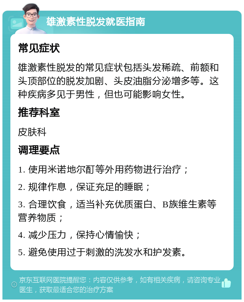 雄激素性脱发就医指南 常见症状 雄激素性脱发的常见症状包括头发稀疏、前额和头顶部位的脱发加剧、头皮油脂分泌增多等。这种疾病多见于男性，但也可能影响女性。 推荐科室 皮肤科 调理要点 1. 使用米诺地尔酊等外用药物进行治疗； 2. 规律作息，保证充足的睡眠； 3. 合理饮食，适当补充优质蛋白、B族维生素等营养物质； 4. 减少压力，保持心情愉快； 5. 避免使用过于刺激的洗发水和护发素。