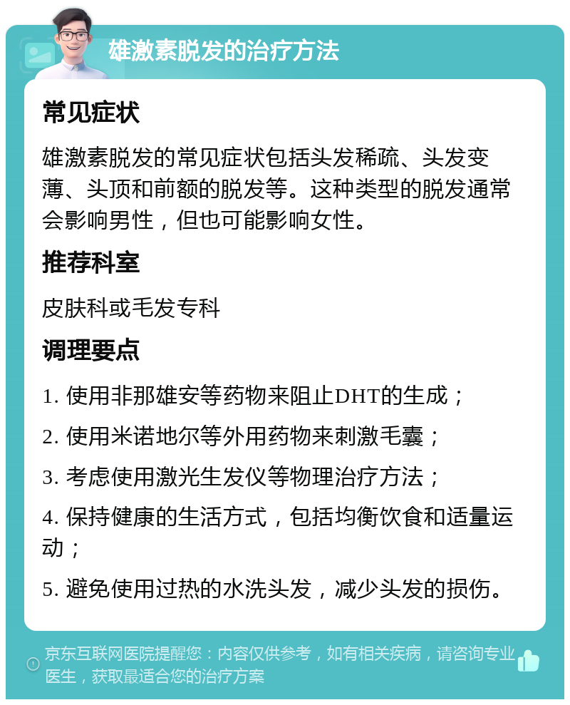 雄激素脱发的治疗方法 常见症状 雄激素脱发的常见症状包括头发稀疏、头发变薄、头顶和前额的脱发等。这种类型的脱发通常会影响男性，但也可能影响女性。 推荐科室 皮肤科或毛发专科 调理要点 1. 使用非那雄安等药物来阻止DHT的生成； 2. 使用米诺地尔等外用药物来刺激毛囊； 3. 考虑使用激光生发仪等物理治疗方法； 4. 保持健康的生活方式，包括均衡饮食和适量运动； 5. 避免使用过热的水洗头发，减少头发的损伤。