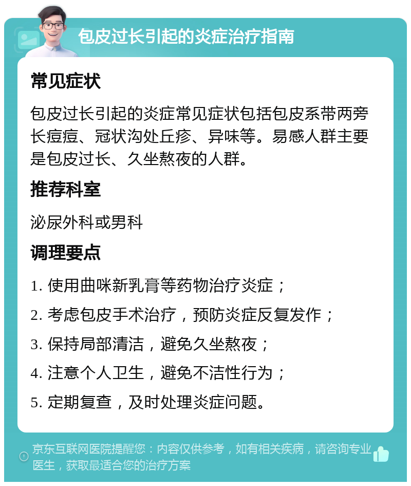 包皮过长引起的炎症治疗指南 常见症状 包皮过长引起的炎症常见症状包括包皮系带两旁长痘痘、冠状沟处丘疹、异味等。易感人群主要是包皮过长、久坐熬夜的人群。 推荐科室 泌尿外科或男科 调理要点 1. 使用曲咪新乳膏等药物治疗炎症； 2. 考虑包皮手术治疗，预防炎症反复发作； 3. 保持局部清洁，避免久坐熬夜； 4. 注意个人卫生，避免不洁性行为； 5. 定期复查，及时处理炎症问题。