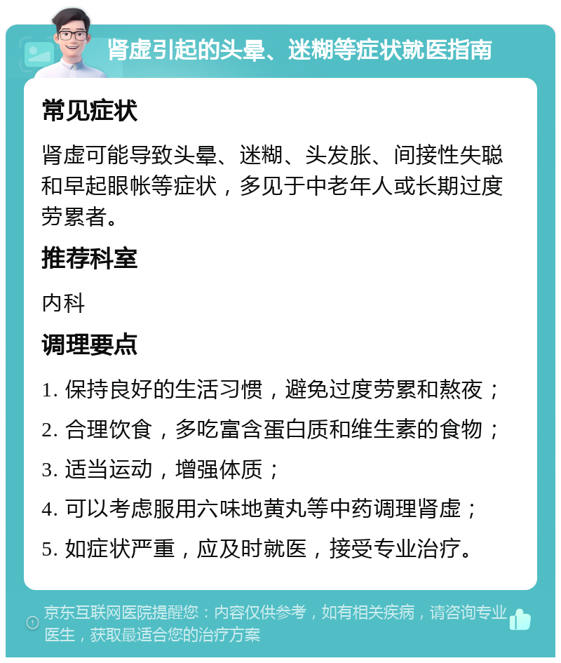 肾虚引起的头晕、迷糊等症状就医指南 常见症状 肾虚可能导致头晕、迷糊、头发胀、间接性失聪和早起眼帐等症状，多见于中老年人或长期过度劳累者。 推荐科室 内科 调理要点 1. 保持良好的生活习惯，避免过度劳累和熬夜； 2. 合理饮食，多吃富含蛋白质和维生素的食物； 3. 适当运动，增强体质； 4. 可以考虑服用六味地黄丸等中药调理肾虚； 5. 如症状严重，应及时就医，接受专业治疗。