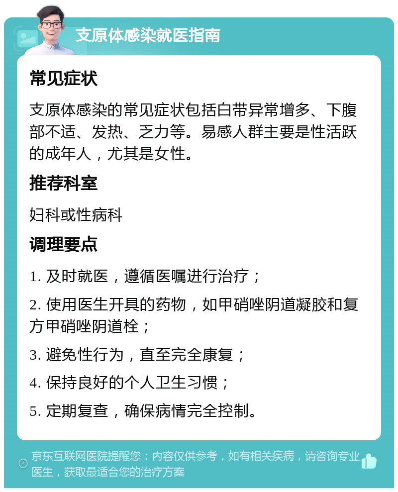 支原体感染就医指南 常见症状 支原体感染的常见症状包括白带异常增多、下腹部不适、发热、乏力等。易感人群主要是性活跃的成年人，尤其是女性。 推荐科室 妇科或性病科 调理要点 1. 及时就医，遵循医嘱进行治疗； 2. 使用医生开具的药物，如甲硝唑阴道凝胶和复方甲硝唑阴道栓； 3. 避免性行为，直至完全康复； 4. 保持良好的个人卫生习惯； 5. 定期复查，确保病情完全控制。