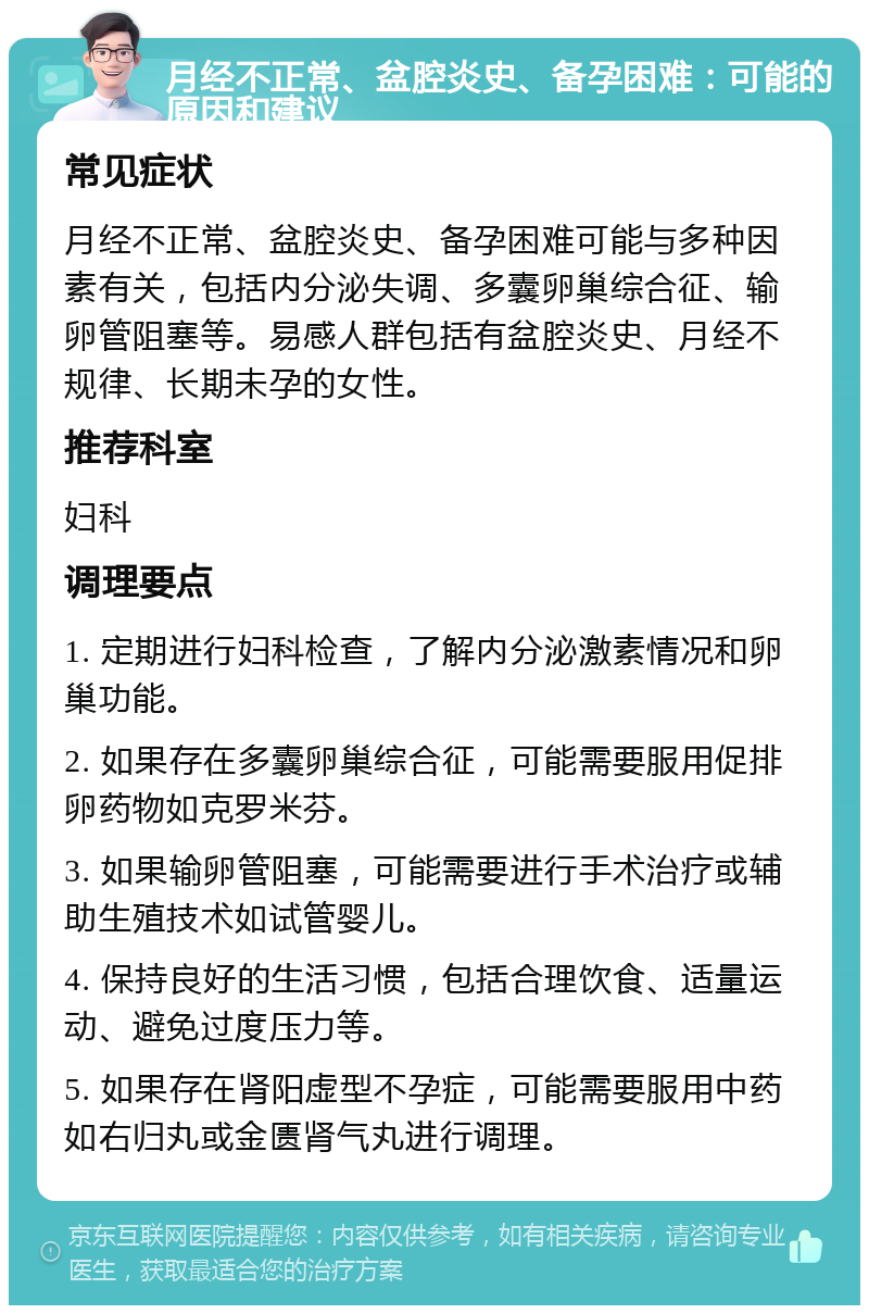 月经不正常、盆腔炎史、备孕困难：可能的原因和建议 常见症状 月经不正常、盆腔炎史、备孕困难可能与多种因素有关，包括内分泌失调、多囊卵巢综合征、输卵管阻塞等。易感人群包括有盆腔炎史、月经不规律、长期未孕的女性。 推荐科室 妇科 调理要点 1. 定期进行妇科检查，了解内分泌激素情况和卵巢功能。 2. 如果存在多囊卵巢综合征，可能需要服用促排卵药物如克罗米芬。 3. 如果输卵管阻塞，可能需要进行手术治疗或辅助生殖技术如试管婴儿。 4. 保持良好的生活习惯，包括合理饮食、适量运动、避免过度压力等。 5. 如果存在肾阳虚型不孕症，可能需要服用中药如右归丸或金匮肾气丸进行调理。