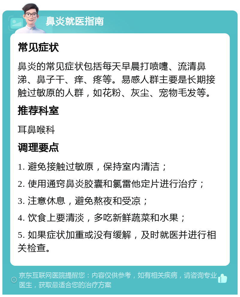 鼻炎就医指南 常见症状 鼻炎的常见症状包括每天早晨打喷嚏、流清鼻涕、鼻子干、痒、疼等。易感人群主要是长期接触过敏原的人群，如花粉、灰尘、宠物毛发等。 推荐科室 耳鼻喉科 调理要点 1. 避免接触过敏原，保持室内清洁； 2. 使用通窍鼻炎胶囊和氯雷他定片进行治疗； 3. 注意休息，避免熬夜和受凉； 4. 饮食上要清淡，多吃新鲜蔬菜和水果； 5. 如果症状加重或没有缓解，及时就医并进行相关检查。