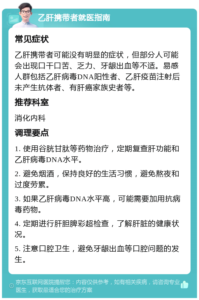 乙肝携带者就医指南 常见症状 乙肝携带者可能没有明显的症状，但部分人可能会出现口干口苦、乏力、牙龈出血等不适。易感人群包括乙肝病毒DNA阳性者、乙肝疫苗注射后未产生抗体者、有肝癌家族史者等。 推荐科室 消化内科 调理要点 1. 使用谷胱甘肽等药物治疗，定期复查肝功能和乙肝病毒DNA水平。 2. 避免烟酒，保持良好的生活习惯，避免熬夜和过度劳累。 3. 如果乙肝病毒DNA水平高，可能需要加用抗病毒药物。 4. 定期进行肝胆脾彩超检查，了解肝脏的健康状况。 5. 注意口腔卫生，避免牙龈出血等口腔问题的发生。