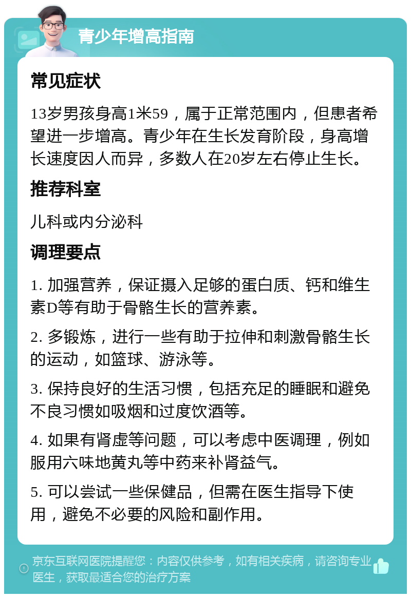 青少年增高指南 常见症状 13岁男孩身高1米59，属于正常范围内，但患者希望进一步增高。青少年在生长发育阶段，身高增长速度因人而异，多数人在20岁左右停止生长。 推荐科室 儿科或内分泌科 调理要点 1. 加强营养，保证摄入足够的蛋白质、钙和维生素D等有助于骨骼生长的营养素。 2. 多锻炼，进行一些有助于拉伸和刺激骨骼生长的运动，如篮球、游泳等。 3. 保持良好的生活习惯，包括充足的睡眠和避免不良习惯如吸烟和过度饮酒等。 4. 如果有肾虚等问题，可以考虑中医调理，例如服用六味地黄丸等中药来补肾益气。 5. 可以尝试一些保健品，但需在医生指导下使用，避免不必要的风险和副作用。