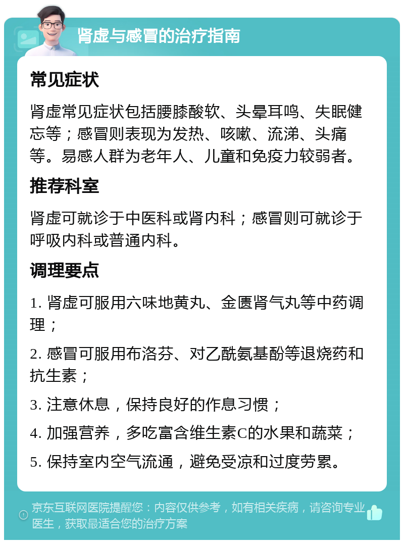 肾虚与感冒的治疗指南 常见症状 肾虚常见症状包括腰膝酸软、头晕耳鸣、失眠健忘等；感冒则表现为发热、咳嗽、流涕、头痛等。易感人群为老年人、儿童和免疫力较弱者。 推荐科室 肾虚可就诊于中医科或肾内科；感冒则可就诊于呼吸内科或普通内科。 调理要点 1. 肾虚可服用六味地黄丸、金匮肾气丸等中药调理； 2. 感冒可服用布洛芬、对乙酰氨基酚等退烧药和抗生素； 3. 注意休息，保持良好的作息习惯； 4. 加强营养，多吃富含维生素C的水果和蔬菜； 5. 保持室内空气流通，避免受凉和过度劳累。