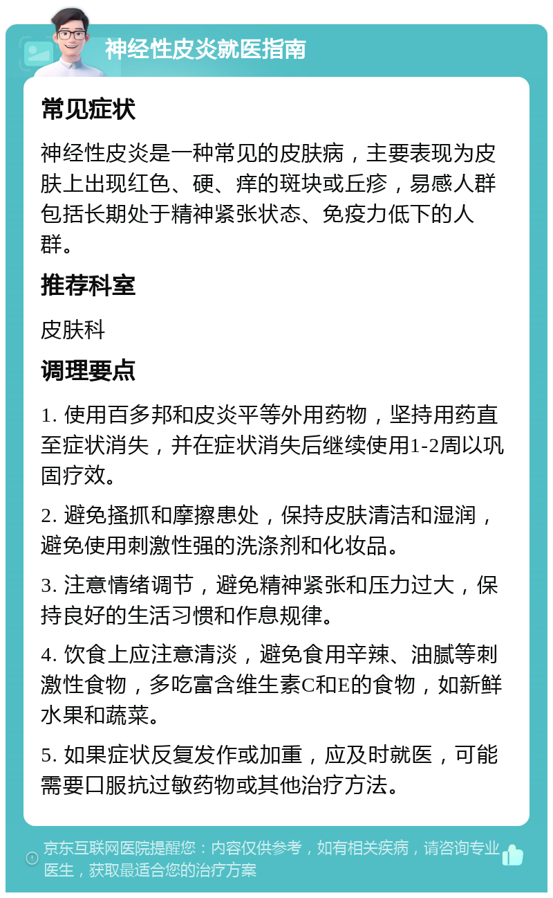 神经性皮炎就医指南 常见症状 神经性皮炎是一种常见的皮肤病，主要表现为皮肤上出现红色、硬、痒的斑块或丘疹，易感人群包括长期处于精神紧张状态、免疫力低下的人群。 推荐科室 皮肤科 调理要点 1. 使用百多邦和皮炎平等外用药物，坚持用药直至症状消失，并在症状消失后继续使用1-2周以巩固疗效。 2. 避免搔抓和摩擦患处，保持皮肤清洁和湿润，避免使用刺激性强的洗涤剂和化妆品。 3. 注意情绪调节，避免精神紧张和压力过大，保持良好的生活习惯和作息规律。 4. 饮食上应注意清淡，避免食用辛辣、油腻等刺激性食物，多吃富含维生素C和E的食物，如新鲜水果和蔬菜。 5. 如果症状反复发作或加重，应及时就医，可能需要口服抗过敏药物或其他治疗方法。