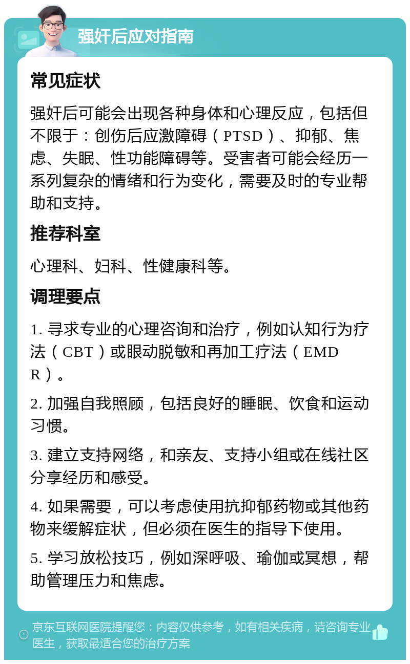 强奸后应对指南 常见症状 强奸后可能会出现各种身体和心理反应，包括但不限于：创伤后应激障碍（PTSD）、抑郁、焦虑、失眠、性功能障碍等。受害者可能会经历一系列复杂的情绪和行为变化，需要及时的专业帮助和支持。 推荐科室 心理科、妇科、性健康科等。 调理要点 1. 寻求专业的心理咨询和治疗，例如认知行为疗法（CBT）或眼动脱敏和再加工疗法（EMDR）。 2. 加强自我照顾，包括良好的睡眠、饮食和运动习惯。 3. 建立支持网络，和亲友、支持小组或在线社区分享经历和感受。 4. 如果需要，可以考虑使用抗抑郁药物或其他药物来缓解症状，但必须在医生的指导下使用。 5. 学习放松技巧，例如深呼吸、瑜伽或冥想，帮助管理压力和焦虑。