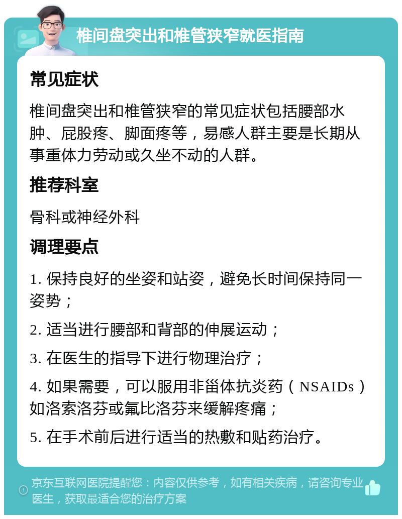 椎间盘突出和椎管狭窄就医指南 常见症状 椎间盘突出和椎管狭窄的常见症状包括腰部水肿、屁股疼、脚面疼等，易感人群主要是长期从事重体力劳动或久坐不动的人群。 推荐科室 骨科或神经外科 调理要点 1. 保持良好的坐姿和站姿，避免长时间保持同一姿势； 2. 适当进行腰部和背部的伸展运动； 3. 在医生的指导下进行物理治疗； 4. 如果需要，可以服用非甾体抗炎药（NSAIDs）如洛索洛芬或氟比洛芬来缓解疼痛； 5. 在手术前后进行适当的热敷和贴药治疗。