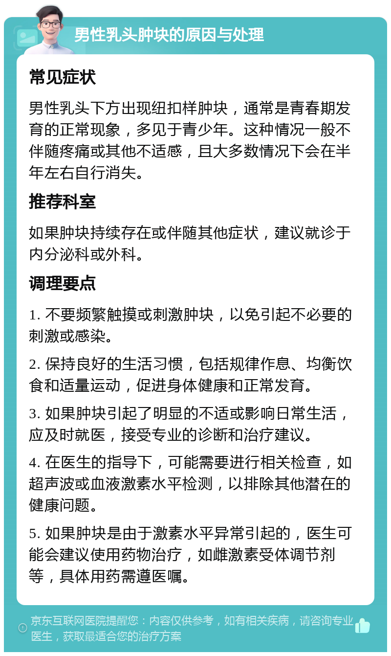 男性乳头肿块的原因与处理 常见症状 男性乳头下方出现纽扣样肿块，通常是青春期发育的正常现象，多见于青少年。这种情况一般不伴随疼痛或其他不适感，且大多数情况下会在半年左右自行消失。 推荐科室 如果肿块持续存在或伴随其他症状，建议就诊于内分泌科或外科。 调理要点 1. 不要频繁触摸或刺激肿块，以免引起不必要的刺激或感染。 2. 保持良好的生活习惯，包括规律作息、均衡饮食和适量运动，促进身体健康和正常发育。 3. 如果肿块引起了明显的不适或影响日常生活，应及时就医，接受专业的诊断和治疗建议。 4. 在医生的指导下，可能需要进行相关检查，如超声波或血液激素水平检测，以排除其他潜在的健康问题。 5. 如果肿块是由于激素水平异常引起的，医生可能会建议使用药物治疗，如雌激素受体调节剂等，具体用药需遵医嘱。